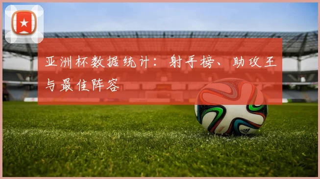 亚洲杯数据统计：射手榜、助攻王与最佳阵容