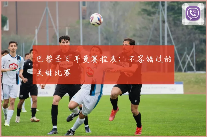 巴黎圣日耳曼赛程表:不容错过的关键比赛