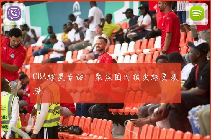 CBA球星专访:聚焦国内顶尖球员表现