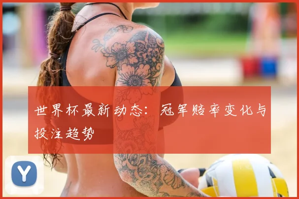 世界杯最新动态：冠军赔率变化与投注趋势