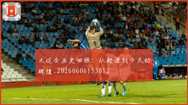 大运会历史回顾：从起源到今天的辉煌_20260606153012