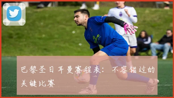 巴黎圣日耳曼赛程表：不容错过的关键比赛