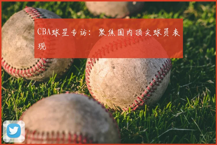 CBA球星专访：聚焦国内顶尖球员表现